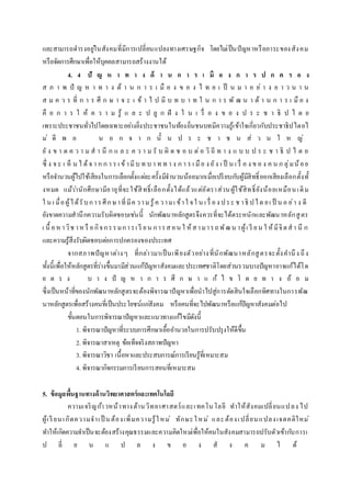 และสามารถดารงอยู่ในสังคมที่มีการเปลี่ยนแปลงทางเศรษฐกิจ โดยไม่เป็นปัญหาหรือภาระของสังคม
หรือจัดการศึกษาเพื่อให้บุคคลสามารถสร้างงานได้
4. 4 ปั ญ ห า ท า ง ด้ า น ก า ร เ มื อ ง ก า ร ป ก ค ร อ ง
ส ภ า พ ปั ญ ห า ท า ง ด้ า น ก า ร เ มื อ ง ข อ ง ไ ท ย เ ป็ น ม า อ ย่ า ง ย า ว น า น
ส ม ค ว ร ที่ ก า ร ศึ ก ษ า จ ะ เ ข้ า ไ ป มี บ ท บ า ท ใ น ก า ร พั ฒ น า ด้ า น ก า ร เ มื อ ง
คื อ ก า ร ใ ห้ ค ว า ม รู้ แ ล ะ ป ลู ก ฝั ง ใ น เ รื่ อ ง ข อ ง ป ร ะ ช า ธิ ป ไ ต ย
เพราะประชาชนทั่วไปโดยเฉพาะอย่างยิ่งประชาชนในท้องถิ่นชนบทมีความรู้เข้าใจเกี่ยวกับประชาธิปไตยไ
ม่ ดี พ อ น อ ก จ า ก นั้ น ป ร ะ ช า ช น ส่ ว น ใ ห ญ่
ยั ง ข า ด ค ว า ม ส า นึ ก แ ล ะ ค ว า ม รั บ ผิ ด ช อ บ ต่อ วิ ถี ท า ง แ บ บ ป ร ะ ช า ธิ ป ไ ต ย
ซึ่ ง จ ะ เ ห็ น ไ ด้จ า ก ก า ร เ ข้ามีบ ท บ า ท ท า ง ก า ร เ มือ ง ยัง เ ป็ น เ รื่ อ ง ข อ ง ค น ก ลุ่มน้อย
หรือจานวนผู้ไปใช้เสียงในการเลือกตั้งแต่ละครั้งมีจานวนน้อยมากเมื่อเปรียบกับผู้มีสิทธิ์ออกเสียงเลือกตั้งทั้
งหมด แม้ว่านักศึกษามีอายุที่จะใช้สิทธิ์เลือกตั้งได้แล้วแต่อัตราส่วนผู้ใช้สิทธิ์ยังน้อยเหมือนเดิม
ใ น เ มื่อผู้ได้รับการศึกษาที่มีค วามรู้ค วามเ ข้าใ จใ น เ รื่ อง ประ ช าธิ ปไต ยเ ป็ น อ ย่า ง ดี
ยังขาดความสานึกความรับผิดชอบเช่นนี้ นักพัฒนาหลักสูตรจึงควรที่จะได้ตระหนักและพัฒนาหลักสูตร
เ นื้ อหาวิช าหรื อกิจกรรมการเ รี ยน การสอน ใ ห้สามารถพัฒน าผู้เ รี ยน ใ ห้มีจิตสา นึ ก
และความรู้สึงรับผิดชอบต่อการปกครองของประเทศ
จากสภาพปัญหาต่างๆ ที่กล่าวมาเป็นเพียงตัวอย่างที่นักพัฒนาหลักสูตรจะตั้งคานึง ถึง
ทั้งนี้เพื่อให้หลักสูตรที่ร่างขึ้นมามีส่วนแก้ปัญหาสังคมและประเทศชาติโดยส่วนรวมบางปัญหาอาจแก้ได้โด
ย ต ร ง บ า ง ปั ญ ห า ก า ร ศึ ก ษ า แ ก้ ไ ข โ ด ย ท า ง อ้ อ ม
ซึ่งเป็นหน้าที่ของนักพัฒนาหลักสูตรจะต้องพิจารณาปัญหาเพื่อนาไปสู่การตัดสินใจเลือกทิศทางในการพัฒ
นาหลักสูตรเพื่อสร้างคนที่เป็นประโยชน์แก่สังคม หรือคนที่จะไปพัฒนาหรือแก้ปัญหาสังคมต่อไป
ขั้นตอนในการพิจารณาปัญหาและแนวทางแก้ไขมีดังนี้
1. พิจารณาปัญหาที่ระบบการศึกษาเอื้ออานวยในการปรับปรุงให้ดีขึ้น
2. พิจารณาสาเหตุ ข้อเท็จจริงสภาพปัญหา
3. พิจารณาวิชา เนื้อหาและประสบการณ์การเรียนรู้ที่เหมาะสม
4. พิจารณากิจกรรมการเรียนการสอนที่เหมาะสม
5. ข้อมูลพื้นฐานทางด้านวิทยาศาสตร์และเทคโนโลยี
ความเจริญก้าวหน้าทางด้านวิทยาศาสตร์และเทคโนโลยี ทาให้สังคมเปลี่ยนแปลง ไป
ผู้เรียนเกิดความจาเป็ นต้องเพิ่มความรู้ใหม่ ทักษะใหม่ และต้องเปลี่ยนแปลงเจตคติใหม่
ทาให้เกิดความจาเป็นจะต้องสร้างคุณธรรมและความคิดใหม่เพื่อให้คนในสังคมสามารถปรับตัวเข้ากับการเ
ป ลี่ ย น แ ป ล ง ข อ ง สั ง ค ม ไ ด้
 