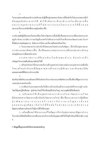 3.
ในอนาคตสภาพสังคมจะมีการแข่งขันและต่อสู้เพื่ออยู่รอดเฉพาะตัวเพราะที่ดินทากินไม่สามารถขยายเพิ่มใ
ห้ ส ม ดุ ล กับ ป ร ะ ช า ก ร ไ ด้ ท า ใ ห้ เ กิ ด ก า ร เ ข้ า ม า ท า ง า น ใ น เ มื อ ง ม า ก ขึ้ น
แ ล ะ ภ า ค อุ ต ส า ห ก ร ร ม ก็ ไ ม่ ส า ม า ร ถ ร อ ง รั บ แ ร ง ง า น ไ ด้ ทั้ ง ห ม ด
เพราะฉะนั้นการแข่งขันเพื่อความอยู่รอดมีมากขึ้น
4.
การประพฤติปฏิบัติของคนไทยจะเปลี่ยนไปจากวัฒนธรรมดั้งเดิมซึ่งเป็นผลมาจากการเปลี่ยนแปลงทางเศร
ษฐกิจ สังคม การเมือง ความเจริญด้านเทคโนโลยีและการหลั่งไหลเข้ามาของวัฒนธรรมตะวัน ตก
ซึ่งมีผลกระทบต่อคุณธรรม จริยธรรม ค่านิยม และสิ่งแวดล้อมของสังคมไทย
5. ในอนาคตคาดว่าการดาเนินชีวิตของคนไทยประสบกับปัญหา ทั้งในด้านสุขภาพและ
การประ กอบอาชีพ มา กขึ้ น ซึ่ ง เ ป็ น ผลกระ ทบมาจาก การเ ปลี่ ยน แป ลง ทาง สั ง ค ม
เศรษฐกิจและการเพิ่มของประชากร
จ า ก ส ภ า พ ก า ร เ ป ลี่ ย น แ ป ล ง ใ น ลั ก ษ ณ ะ ต่ า ง ๆ ดั ง ก ล่ า ว แ ล้ ว
หลักสูตรในอนาคตต้องมีบทบาทดังต่อไปนี้
1. เตรียมกาลังคนให้เหมาะสมกับงานด้านอุตสาหกรรมขนาดย่อย และอุตสาหกรรมท้องถิ่น
โ ด ย เ ต รี ย ม ก า ลั ง ค น ที่ มี คุ ณ ภ า พ ท า ง ด้ า น ค ว า ม รู้ ทั ก ษ ะ แ ล ะ ลั ก ษ ณ ะ นิ สั ย
ตลอดจนเจตคติที่ดีต่อการทางานอาชีพ
2.
ส่งเสริมอาชีพอิสระและเตรียมคนให้เห็นช่องทางในการประกอบอาชีพอิสระมากขึ้นเพื่อแก้ปัญหาการว่างง
านของประชาชนส่วนหนึ่ง
3. การศึกษาในอนาคตควรเน้นไปที่การสร้างค่านิยมด้านความสามัคคีในการอยู่ร่วมกัน
โดยให้ทุกคนรู้จักเสียสละ มุ่งทาประโยชน์ให้แก่สังคมเป็นส่วนใหญ่ และหาจุดยืนที่เป็นที่ยอมรับ
4. เ ต รี ย ม ค น ใ ห้ เ ห็ น คุ ณ ค่า ข อ ง ก า ร ด า ร ง รั ก ษ า วัฒ น ธ ร ร ม ไ ท ย
รู้จักผสมผสาน วัฒน ธรรมดั่ง เ ดิมกับวัฒน ธรรมใ ห ม่ เ พื่อเ ป็ น แนวทาง การปฏิบัติตน
มุ่ ง พั ฒ น า ต น เ อ ง แ ล ะ ส ร้ า ง ส ร ร ค์ ค ว า ม เ จ ริ ญ ท า ง สั ง ค ม
ต ล อ ด จ น มุ่ ง พั ฒ น า จิ ต ใ จ ใ ห้ ยึ ด มั่ น ใ น ศ า ส น า แ ล ะ ห ลั ก ธ ร ร ม
มีคุณธรรมจริยธรรมอันจะนาไปสู่การมีชีวิตที่สงบสุข
5. เ ตรี ยมฝึ กคน ใ ห้สา มาร ถแ ก้ไ ขปั ญหาเ กี่ยว กับสุ ขภ าพ และ ปั ญหา ต่า ง ๆ
ในการดารงชีวิตพร้อมทั้งสามารถเลือกแนวทางในการปรับปรุงคุณภาพชีวิตให้อยู่ในสังคมได้อย่างมีความสุ
ข
7. ข้อมูลพื้นฐานจากนักวิชาการจากสาขาต่างๆ
 