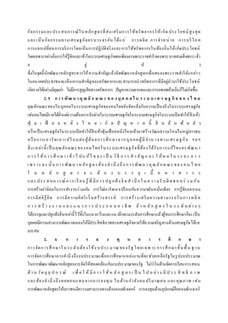 กิจกรรมและประสบการณ์ในหลักสูตรที่ส่งเสริมการใช้ทรัพยากรให้เกิด ประโยชน์สูงสุด
และเน้นกิจกรรมทางเศรษฐกิจครบวง จรอัน ได้แก่ การผลิต การจาหน่าย การบริโภ ค
การแลกเปลี่ยนการบริการโดยเน้นการปฏิบัติจริงและการใช้ทรัพยากรในท้องถิ่นให้เกิดประโยชน์
โดยเฉพาะอย่างยิ่งการให้รู้จักและเข้าใจระบบเศรษฐกิจพอเพียงตามพระราชดาริของพระบาทสมเด็จพระเจ้า
อ ยู่ หั ว
ซึ่งในจุดนี้นักพัฒนาหลักสูตรควรให้ความสาคัญแล้วคิดพัฒนาหลักสูตรเพื่อสนองพระราชดาริดังกล่าว
ในอนาคตประชาชนจะเห็นความสาคัญของทรัพยากรและสามารถนาทรัพยากรที่มีอยู่นามาใช้ประโยชน์
เกิดรายได้อย่างมีคุณค่า ไม่มีการสูญเสียทางทรัพยากร ปัญหาความยากจนและการอพยพย้ายถิ่นก็ไม่เกิดขึ้น
2. 5 ก า ร พัฒ น า คุ ณ ลั ก ษ ณ ะ ข อ ง บุ ค ค ล ใ น ร ะ บ บ เ ศ ร ษ ฐ กิ จ ข อ ง ไ ท ย
คุณลักษณะของในบุคคลในระบบเศรษฐกิจของคนไทยยังขัดแย้งกับความเป็นจริงในระบบเศรษฐกิจ
เช่นคนไทยมีรายได้ต่าแต่ความต้องการจับจ่ายในระบบเศรษฐกิจในระบบเศรษฐกิจในระบบเปิดทาให้สินค้า
ฟุ่ ม เ ฟื อ ย ห ลั่ ง ไ ห ล เ กิ ด ปั ญ ห า ห นี้ สิ น ล้ น พ้ น ตั ว
หรือเป็นเศรษฐกิจในระบบเปิดทาให้สินค้าฟุ่มเฟือยหลั่งไหลเข้ามาสร้างวัฒนธรรมใหม่ในหมู่เยาวชน
หรือการเอารัดเ อาเ ปรี ยบต่อผู้ด้อยการศึกษาจากบุคคลผู้มีอาน าจทางเ ศรษฐกิจ ฯลฯ
สิ่งเหล่านี้ เป็ นคุณลักษณะของคนไทยในระบบเศรษฐกิจที่ต้องได้รับการแก้ไขและพัฒน า
ก า ร ใ ช้ก า ร ศึ ก ษ า เ ข้า ไ ป แ ก้ไ ข จ ะ เ ป็ น วิธี ก า ร ส า คัญ แ ล ะ ใ ห้ ผ ล ใ น ร ะ ย ะ ย า ว
เ พ ราะ ฉะ นั้ น การพัฒน าห ลักสู ตรต้อง คานึ ง ถึง การพัฒน า คุณลักษ ณะ ของ ค น ไ ท ย
ใ น ห ลั ก สู ต ร จ ะ ต้ อ ง บ ร ร จุ เ นื้ อ ห า ส า ร ะ
และ ประ สบการณ์การเ รี ยน รู้ ที่ มีก าร ปลู กฝั ง จิ ต สานึ กใ น ค วา มรั บผิ ดช อ บร่ ว มกัน
การสร้างค่านิยมในการทางานร่วมกัน การไม่เอารัดเอาเปรียบกันความขยันหมั่นเพียร การรู้จักอดออม
การมีสติรู้คิด การมีความคิดริเริ่ มสร้างสรรค์ การสร้างเสริมความสามารถในการผลิ ต
ก า ร ส ร้ า ง ง า น แ ล ะ แ น ว ก า ร ป ร ะ ก อ บ อ า ชี พ ถ้ า ห ลั ก สู ต ร ใ น ร ะ ดั บ ต่า ง ๆ
ได้บรรจุและปลูกฝังสิ่งเหล่านี้ไว้ทั้งในแนวกว้างและแนวลึกตามระดับการศึกษาแล้วผู้จบการศึกษาก็จะเป็น
บุคคลมีความสามารถพัฒนาตนเองให้มีประสิทธิภาพทางเศรษฐกิจภายใต้ความเจริญทางด้านเศรษฐกิจได้เห
มาะสม
2. 6 ก า ร ล ง ทุ น ก า ร ศึ ก ษ า
การจัดการศึกษาใ นระ ดับต้องใช้ง บประ มาณของรัฐโดยเ ฉพ าะ การศึกษาขั้นพื้น ฐาน
การจัดการศึกษาควรคานึงถึงงบประมาณเพื่อการศึกษาแหล่งงานที่จะช่วยเหลือรัฐในรูปงบประมาณ
ในการพัฒนาพัฒนาหลักสูตรควรจัดให้สอดคล้องกับงบประมาณของรัฐ ไม่ว่าในด้านจัดการเรียนการสอน
ด้า น วัต ถุ อุ ป ก ร ณ์ เ พื่ อ ใ ห้ มีก า ร ใ ช้ห ลั ก สู ต ร เ ป็ น ไ ป อ ย่า ง มี ป ร ะ สิ ท ธิ ภ า พ
และต้องคานึงถึงผลตอบแทนจากการลงทุน ในด้านกาลังคนปริมาณคน และคุณภาพ เช่น
การพัฒนาหลักสูตรให้เยาวชนมีคาวามสามารถทางด้านคอมพิวเตอร์ การลงทุนด้านอุปกรณ์คือคอมพิวเตอร์
 