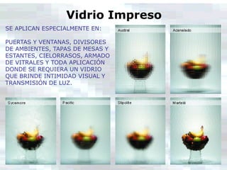 Vidrio Impreso
SE APLICAN ESPECIALMENTE EN:
PUERTAS Y VENTANAS, DIVISORES
DE AMBIENTES, TAPAS DE MESAS Y
ESTANTES, CIELORRASOS, ARMADO
DE VITRALES Y TODA APLICACIÓN
DONDE SE REQUIERA UN VIDRIO
QUE BRINDE INTIMIDAD VISUAL Y
TRANSMISIÓN DE LUZ.
 