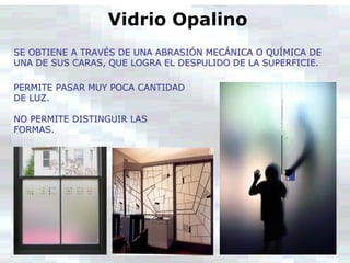 Vidrio Opalino
SE OBTIENE A TRAVÉS DE UNA ABRASIÓN MECÁNICA O QUÍMICA DE
UNA DE SUS CARAS, QUE LOGRA EL DESPULIDO DE LA SUPERFICIE.
PERMITE PASAR MUY POCA CANTIDAD
DE LUZ.
NO PERMITE DISTINGUIR LAS
FORMAS.
 