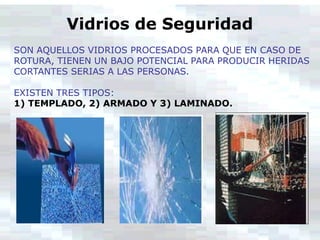 Vidrios de Seguridad
SON AQUELLOS VIDRIOS PROCESADOS PARA QUE EN CASO DE
ROTURA, TIENEN UN BAJO POTENCIAL PARA PRODUCIR HERIDAS
CORTANTES SERIAS A LAS PERSONAS.
EXISTEN TRES TIPOS:
1) TEMPLADO, 2) ARMADO Y 3) LAMINADO.
 
