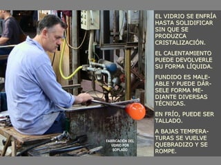 EL VIDRIO SE ENFRÍA
HASTA SOLIDIFICAR
SIN QUE SE
PRODUZCA
CRISTALIZACIÓN.
EL CALENTAMIENTO
PUEDE DEVOLVERLE
SU FORMA LÍQUIDA.
FUNDIDO ES MALE-
ABLE Y PUEDE DÁR-
SELE FORMA ME-
DIANTE DIVERSAS
TÉCNICAS.
EN FRÍO, PUEDE SER
TALLADO.
A BAJAS TEMPERA-
TURAS SE VUELVE
QUEBRADIZO Y SE
ROMPE.
FABRICACIÓN DEL
VIDRIO POR
SOPLADO
 