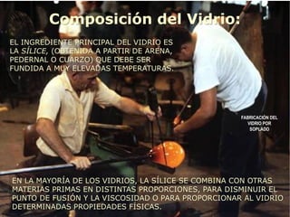 Composición del Vidrio:
EL INGREDIENTE PRINCIPAL DEL VIDRIO ES
LA SÍLICE, (OBTENIDA A PARTIR DE ARENA,
PEDERNAL O CUARZO) QUE DEBE SER
FUNDIDA A MUY ELEVADAS TEMPERATURAS.
EN LA MAYORÍA DE LOS VIDRIOS, LA SÍLICE SE COMBINA CON OTRAS
MATERIAS PRIMAS EN DISTINTAS PROPORCIONES, PARA DISMINUIR EL
PUNTO DE FUSIÓN Y LA VISCOSIDAD O PARA PROPORCIONAR AL VIDRIO
DETERMINADAS PROPIEDADES FÍSICAS.
FABRICACIÓN DEL
VIDRIO POR
SOPLADO
 