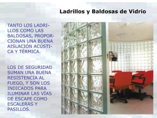 TANTO LOS LADRI-
LLOS COMO LAS
BALDOSAS, PROPOR-
CIONAN UNA BUENA
AISLACIÓN ACÚSTI-
CA Y TÉRMICA.
LOS DE SEGURIDAD
SUMAN UNA BUENA
RESISTENCIA AL
FUEGO, Y SON LOS
INDICADOS PARA
ILUMINAR LAS VÍAS
DE ESCAPE COMO
ESCALERAS Y
PASILLOS.
Ladrillos y Baldosas de Vidrio
 