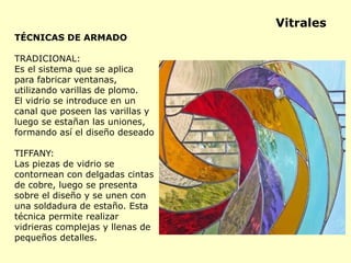 TÉCNICAS DE ARMADO
TRADICIONAL:
Es el sistema que se aplica
para fabricar ventanas,
utilizando varillas de plomo.
El vidrio se introduce en un
canal que poseen las varillas y
luego se estañan las uniones,
formando así el diseño deseado
TIFFANY:
Las piezas de vidrio se
contornean con delgadas cintas
de cobre, luego se presenta
sobre el diseño y se unen con
una soldadura de estaño. Esta
técnica permite realizar
vidrieras complejas y llenas de
pequeños detalles.
Vitrales
 
