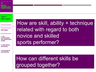 IB
Sports,
exercise and
health science
Sub-topics
How are skill, ability + technique
related with regard to both
novice and skilled
sports performer?
Topic 5
Skill in sport
1. The
characteristics
and classification
of skill
2. Information
processing
3. Principles of
skill learning
How can different skills be
grouped together?
 