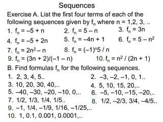 Exercise A. List the first four terms of each of the
following sequences given by fn where n = 1,2, 3, ..
Sequences
2.
4. 5. 6.
7. 8.
9. 10.
1. 3.fn = –5 + n fn = 5 – n fn = 3n
fn = –5 + 2n fn = 5 – n2fn = –4n + 1
fn = (–1)n5 / n
fn = (3n + 2)/(–1 – n)
fn = 2n2 – n
fn = n2 / (2n + 1)
B. Find formulas fn for the following sequences.
2.
4.
5. 6.
7. 8.
9.
10.
1.
3.
2, 3, 4, 5.. –3, –2, –1, 0, 1..
10, 20, 30, 40,.. 5, 10, 15, 20,..
–40, –30, –20, –10, 0,.. –5, –10, –15, –20,..
1/2, 1/3, 1/4, 1/5.. 1/2, –2/3, 3/4, –4/5..
–1, 1/4, –1/9, 1/16, –1/25,..
1, 0.1, 0.001, 0.0001,..
 