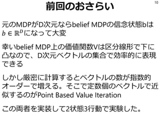 前回のおさらい
元のMDPがD次元ならbelief MDPの信念状態bは
𝑏 ∈ ℝ 𝐷
になって大変
幸いbelief MDP上の価値関数Vは区分線形で下に
凸なので、D次元ベクトルの集合で効率的に表現
できる
しかし厳密に計算するとベクトルの数が指数的
オーダーで増える。そこで定数個のベクトルで近
似するのがPoint Based Value Iteration
この両者を実装して2状態3行動で実験した。
10
 