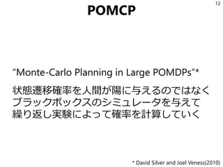 POMCP
“Monte-Carlo Planning in Large POMDPs”*
状態遷移確率を人間が陽に与えるのではなく
ブラックボックスのシミュレータを与えて
繰り返し実験によって確率を計算していく
12
* David Silver and Joel Veness(2010)
 