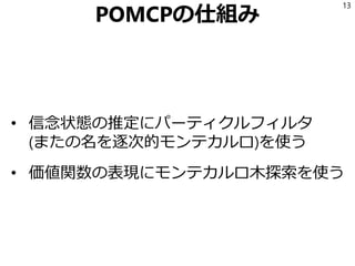 POMCPの仕組み
• 信念状態の推定にパーティクルフィルタ
(またの名を逐次的モンテカルロ)を使う
• 価値関数の表現にモンテカルロ木探索を使う
13
 