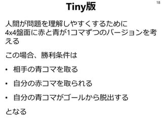 Tiny版
人間が問題を理解しやすくするために
4x4盤面に赤と青が1コマずつのバージョンを考
える
この場合、勝利条件は
• 相手の青コマを取る
• 自分の赤コマを取られる
• 自分の青コマがゴールから脱出する
となる
18
 