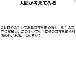 人間が考えてみる
Q1: 自分の手番であるコマを進めると、相手のコ
マに接触し、次の手番で相手にそのコマを取られ
る恐れがある。進めるか？
19
 