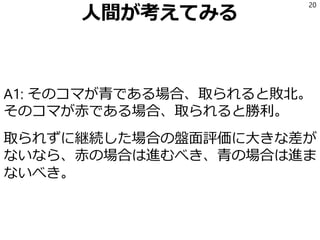 人間が考えてみる
A1: そのコマが青である場合、取られると敗北。
そのコマが赤である場合、取られると勝利。
取られずに継続した場合の盤面評価に大きな差が
ないなら、赤の場合は進むべき、青の場合は進ま
ないべき。
20
 