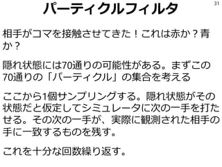 パーティクルフィルタ
相手がコマを接触させてきた！これは赤か？青
か？
隠れ状態には70通りの可能性がある。まずこの
70通りの「パーティクル」の集合を考える
ここから1個サンプリングする。隠れ状態がその
状態だと仮定してシミュレータに次の一手を打た
せる。その次の一手が、実際に観測された相手の
手に一致するものを残す。
これを十分な回数繰り返す。
31
 