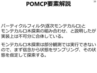 POMCP要素解説
パーティクルフィルタ(逐次モンテカルロ)と
モンテカルロ木探索の組み合わせ、と説明したが
実装上は不可分に合体している。
モンテカルロ木探索は部分観測では実行できない
ので、まず信念から状態をサンプリング、その状
態を仮定して探索する。
39
 