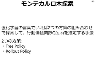 モンテカルロ木探索
強化学習の言葉でいえば2つの方策の組み合わせ
で探索して、行動価値関数Q(s, a)を推定する手法
2つの方策:
・Tree Policy
・Rollout Policy
40
 