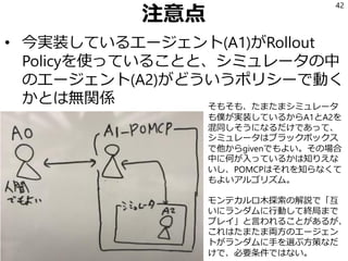 注意点
• 今実装しているエージェント(A1)がRollout
Policyを使っていることと、シミュレータの中
のエージェント(A2)がどういうポリシーで動く
かとは無関係
42
そもそも、たまたまシミュレータ
も僕が実装しているからA1とA2を
混同しそうになるだけであって、
シミュレータはブラックボックス
で他からgivenでもよい。その場合
中に何が入っているかは知りえな
いし、POMCPはそれを知らなくて
もよいアルゴリズム。
モンテカルロ木探索の解説で「互
いにランダムに行動して終局まで
プレイ」と言われることがあるが、
これはたまたま両方のエージェン
トがランダムに手を選ぶ方策なだ
けで、必要条件ではない。
 