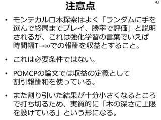 注意点
• モンテカルロ木探索はよく「ランダムに手を
選んで終局までプレイ、勝率で評価」と説明
されるが、これは強化学習の言葉でいえば
時間幅T→∞での報酬を収益とすること。
• これは必要条件ではない。
• POMCPの論文では収益の定義として
割引報酬和を使っている。
• また割り引いた結果が十分小さくなるところ
で打ち切るため、実質的に「木の深さに上限
を設けている」という形になる。
43
 