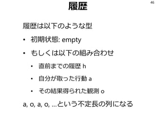 履歴
履歴は以下のような型
• 初期状態: empty
• もしくは以下の組み合わせ
• 直前までの履歴 h
• 自分が取った行動 a
• その結果得られた観測 o
a, o, a, o, …という不定長の列になる
46
 