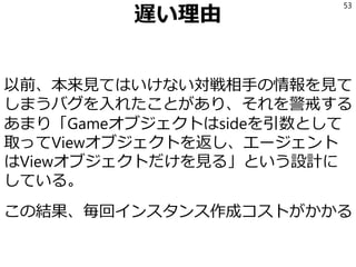 遅い理由
以前、本来見てはいけない対戦相手の情報を見て
しまうバグを入れたことがあり、それを警戒する
あまり「Gameオブジェクトはsideを引数として
取ってViewオブジェクトを返し、エージェント
はViewオブジェクトだけを見る」という設計に
している。
この結果、毎回インスタンス作成コストがかかる
53
 