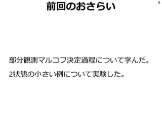 前回のおさらい
部分観測マルコフ決定過程について学んだ。
2状態の小さい例について実験した。
8
 
