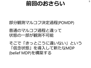 前回のおさらい
部分観測マルコフ決定過程(POMDP)
普通のマルコフ過程と違って
状態の一部が観測不可能
そこで「きっとこうに違いない」という
「信念状態」を導入して新たなMDP
(belief MDP)を構築する
9
 
