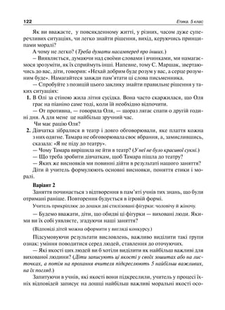 122 Етика. 5 клас
Як ви вважаєте, у повсякденному житті, у різних, часом дуже супе-
речливих ситуаціях, чи легко знайти рішення, вихід, керуючись принци-
пами моралі?
А чому не легко? (Треба думати насамперед про інших.)
– Виявляється, думаючи над своїми словами і вчинками, ми намагає-
мося зрозуміти, як їх сприймуть інші. Напевне, тому С. Маршак, звертаю-
чись до вас, діти, говорив: «Нехай добрим буде розум у вас, а серце розум-
ним буде». Намагайтеся завжди пам’ятати ці слова письменника.
— Спробуйте з позицій цього заклику знайти правильне рішення у та-
ких ситуаціях:
1. В Олі за стіною жила літня сусідка. Вона часто скаржилася, що Оля
грає на піаніно саме тоді, коли їй необхідно відпочити.
— От противна, — говорила Оля, — щораз лягає спати о другій годи-
ні дня. А для мене це найбільш зручний час.
Чи має рацію Оля?
2. Дівчатка зібралися в театр і довго обговорювали, яке плаття кожна
з них одягне. Тамара не обговорювала своє вбрання, а, замислившись,
сказала: «Я не піду до театру».
— Чому Тамара вирішила не йти в театр? (У неї не було красивої сукні.)
— Що треба зробити дівчаткам, щоб Тамара пішла до театру?
— Яких же висновків ми повинні дійти в результаті нашого заняття?
Діти й учитель формулюють основні висновки, поняття етики і мо-
ралі.
Варіант 2
Заняття починається з відтворення в пам’яті учнів тих знань, що були
отримані раніше. Повторення будується в ігровій формі.
Учитель прикріплює до дошки дві стилізовані фігурки: чоловічу й жіночу.
— Будемо вважати, діти, що обидві ці фігурки — виховані люди. Яки-
ми ви їх собі уявляєте, згадуючи наші заняття?
(Відповіді дітей можна оформити у вигляді конкурсу.)
Підсумовуючи результати висловлень, важливо виділити такі групи
ознак: уміння поводитися серед людей, ставлення до оточуючих.
— Які якості цих людей ви б хотіли виділити як найбільш важливі для
вихованої людини? (Діти записують ці якості у своїх зошитах або на лис-
точках, а потім на прохання вчителя підкреслюють 5 найбільш важливих,
на їх погляд.)
Запитуючи в учнів, які якості вони підкреслили, учитель у процесі їх-
ніх відповідей записує на дошці найбільш важливі моральні якості осо-
 