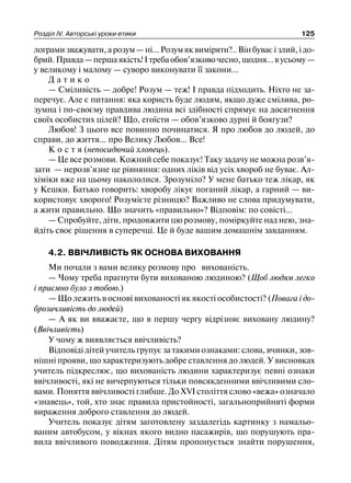 Розділ ІV. Авторські уроки етики 125
4.2. ВВІЧЛИВІСТЬ ЯК ОСНОВА ВИХОВАННЯ
Ми почали з вами велику розмову про вихованість.
— Чому треба прагнути бути вихованою людиною? (Щоб людям легко
і приємно було з тобою.)
— Що лежить в основі вихованості як якості особистості? (Повага і до-
брозичливість до людей)
— А як ви вважаєте, що в першу чергу відрізняє виховану людину?
(Ввічливість)
У чому ж виявляється ввічливість?
Відповіді дітей учитель групує за такими ознаками: слова, вчинки, зов-
нішні прояви, що характеризують добре ставлення до людей. У висновках
учитель підкреслює, що вихованість людини характеризує певні ознаки
ввічливості, які не вичерпуються тільки повсякденними ввічливими сло-
вами. Поняття ввічливості глибше. До ХVІ століття слово «вежа» означало
«знавець», той, хто знає правила пристойності, загальноприйняті форми
вираження доброго ставлення до людей.
Учитель показує дітям заготовлену заздалегідь картинку з намальо-
ваним автобусом, у вікнах якого видно пасажирів, що порушують пра-
вила ввічливого поводження. Дітям пропонується знайти порушення,
лограми зважувати, а розум — ні... Розум як виміряти?.. Він буває і злий, і до-
брий.Правда—першаякість!Ітребаобов’язковочесно,щодня...вусьому—
у великому і малому — суворо виконувати її закони...
Д а т и к о
— Сміливість — добре! Розум — теж! І правда підходить. Ніхто не за-
перечує. Але є питання: яка користь буде людям, якщо дуже смілива, ро-
зумна і по-своєму правдива людина всі здібності спрямує на досягнення
своїх особистих цілей? Що, егоїсти — обов’язково дурні й боягузи?
Любов! З цього все повинно починатися. Я про любов до людей, до
справи, до життя... про Велику Любов... Все!
К о с т я (непосидючий хлопець).
— Це все розмови. Кожний себе показує! Таку задачу не можна розв’я-
зати — нерозв’язне це рівняння: одних ліків від усіх хвороб не буває. Ал-
хіміки вже на цьому накололися. Зрозуміло? У мене батько теж лікар, як
у Кешки. Батько говорить: хворобу лікує поганий лікар, а гарний — ви-
користовує хворого! Розумієте різницю? Важливо не слова придумувати,
а жити правильно. Що значить «правильно»? Відповім: по совісті...
— Спробуйте, діти, продовжити цю розмову, поміркуйте над нею, зна-
йдіть своє рішення в суперечці. Це й буде вашим домашнім завданням.
 