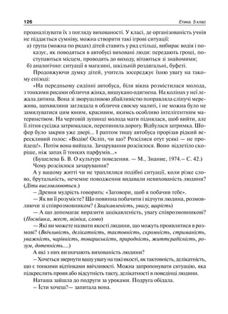 126 Етика. 5 клас
проаналізувати їх з погляду вихованості. У класі, де організованість учнів
не піддається сумніву, можна створити такі ігрові ситуації:
а) група (можна по рядах) дітей ставить у ряд стільці, вибирає водія і по-
казує, як поводяться в автобусі виховані люди: передають гроші, по-
ступаються місцем, проводять до виходу, вітаються зі знайомими;
б) аналогічно: ситуації в магазині, шкільній роздягальні, буфеті.
Продовжуючи думку дітей, учитель зосереджує їхню увагу на тако-
му епізоді:
«На передньому сидінні автобуса, біля вікна розмістилася молода,
з тонкими рисами обличчя жінка, вишукано одягнена. На колінах у неї ле-
жала дитина. Вона зі зворушливою дбайливістю поправляла сліпучі мере-
жива, щохвилини заглядала в обличчя своєму маляті, і не можна було не
замилуватися цим юним, красивим, якимсь особливо інтеліґентним ма-
теринством. На черговій зупинці молода мати піднялася, щоб вийти, але
її літня сусідка затрималася, перепинила дорогу. Відбулася затримка. Шо-
фер було закрив уже двері... І раптом тишу автобуса прорізав рідкий ве-
рескливий голос: «Водію! Осліп, чи що? Розсілися отут усякі — не про-
йдеш!». Потім вона вийшла. Зачарування розсіялося. Воно відлетіло ско-
ріше, ніж запах її тонких парфумів...»
(Бушелева Б. В. О культуре поведения. — М., Знание, 1974.– С. 42.)
Чому розсіялося зачарування?
А у вашому житті чи не траплялися подібні ситуації, коли різке сло-
во, брутальність, нечемне поводження видавали невихованість людини?
(Діти висловлюються.)
– Древня мудрість говорить: «Заговори, щоб я побачив тебе».
— Як ви її розумієте? Що повинна побачити і відчути людина, розмов-
ляючи зі співрозмовником? (Зацікавленість, увагу, щирість)
— А що допомагає виразити зацікавленість, увагу співрозмовникові?
(Посмішка, жест, міміка, слово)
— Які ви можете назвати якості людини, що можуть проявлятися в роз-
мові? (Ввічливість, делікатність, тактовність, скромність, стриманість,
уважність, чарівність, товариськість, природність, життєрадісність, ро-
зум, дотепність....)
А які з них визначають вихованість людини?
–Хочетьсязвернутивашуувагунатакіякості,яктактовність,делікатність,
що є тонкими відтінками ввічливості. Можна запропонувати ситуацію, яка
підкреслить прояв або відсутність такту, делікатності в поведінці людини.
Наташа зайшла до подруги за уроками. Подруга обідала.
– Їсти хочеш?— запитала вона.
 