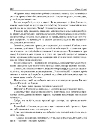 132 Етика. 5 клас
«Я думаю, якщо людина не робить сумнівного вчинку, хоча точно може
сказати: про це ніхто ніколи не довідається і тому не засудить, — виходить,
у такої людини совість є».
Батьки на роботі, сестра в школі. Ти ненавмисно розбив блюдечко,
можна звалити усі на шкодливу кішку Мурку (вона вже точно тебе не ви-
криє), але ти не звалюєш. Чому? Не дозволяє совість.
У родині тебе вважають ласкавим, увічливим сином, який шанобли-
во ставиться до батьків і взагалі до старших. Удома ти старанно підтриму-
єш цю думку, а позаочі, коли дорослі не чують, називаєш батька «мій ста-
рий шкарбун». Не претендуй на звання совісної людини. Не заслугову-
єш, дорогий, не тягнеш!
Звичайно, наведені приклади — спрощені, схематичні. Совість — по-
няття тонке, делікатне, і бувають у житті тисячі ситуацій, коли не так про-
сто з’ясувати, по совісті або проти совісті діяла людина. Трапляються при
цьому і помилки. Але справа не в тому, що про тебе говорять і думають
люди, куди важливіше самому віддавати звіт, вчинив ти по совісті чи до-
зволив собі піти на компроміс.
Розвиненасовість—найтонший вимірювальнийінструмент,найчутли-
віший індикатор будь-якого твого вчинку і навіть наміру зробити вчинок.
Совість, як і інші властивості людського характеру, піддається удоско-
наленню, регулюванню, налаштуванню... У який спосіб? Напевно, треба
починати з того, щоб виробити деякий звід заборон і чітко дотримувати-
ся цього зводу за всіх обставин.
Припустімо, у твій звід заборон входить: я не говорю неправду. Так вже
будь люб’язний, не бреши.
— А як бути, якщо правду сказати неможливо?
Промовчи. Ухилися від відповіді. Переведи розмову на іншу тему...
Скажімо, у твій звід заборон входить: я не брешу. Тож намагайся три-
матися і не піддавайся спокусі першим передати товаришеві найсвіжішу
«новину»...
Добре, але як бути, якщо кращий друг запитує, що про нього гово-
рив хтось?
Відповідай: «На жаль, передавати чужі слова не в моїх правилах. Кра-
ще тобі запитати в того, хто говорив...».
Дуже непогано включити у звід заборон: я не даю оцінки людям з пер-
шого погляду.
— Цікаво, а якщо мене запитають: ну як, гарний хлопець Вітька? Мені
що ж — мовчати і ляскати вухами?
 