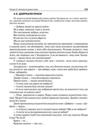 Розділ ІV. Авторські уроки етики 135
4.6. ДЗЕРКАЛО КРАСИ
На дошці великий барвистий плакат країни Задзеркалля, де є внизу «розпут-
тя», красива галявина і на дереві Мудра Сова, дзеркальне озеро, виставка картин.
Звучить музика.
— Добрых людей не просто найти,
Их в мире, пожалуй, один к десяти.
По-настоящему добрых, конечно.
Вот почему, повстречав на пути
И светлое что-то успев обрести,
Мы их уже помним вечно.
Нашу сьогоднішню розмову ми присвячуємо красивому і некрасивому
в нашому житті, ми обговоримо, чому одні люди володіють надзвичайною
притягувальною силою, а інші ніби відштовхують. Розмова непроста, тому
знайти істину допоможе нам сьогодні героїня дитячих казок Льюїса Керолла
Аліса, що запрошує нас у Задзеркалля. А як ви вважаєте, чому саме Задзер-
калля — краще місце для такої розмови?
У дзеркалі людина бачить себе всю і помічає, коли вона красива,
а коли й не дуже.
Задзеркалля — казкова країна, тож, як у багатьох казках, на вході нас очі-
кує розпуття: три дороги — три вибори, один з яких вам треба бути зробити.
Отже, вибирайте:
– Праворуч підеш — писаним красенем станеш.
Ліворуч підеш — силу богатирську отримаєш.
Прямо підеш — людям милий будеш,
— А чому саме цю дорогу ви вибрали?
— А коли людина буде милою людям?
—Ачинездаєтьсявам,що,вибравшитретюпуть,видосягнетеітого,що
очікувало вас на перших двох?
— Отже, вирушаємо в дорогу. Перед нами галявина педагогічних ситу-
ацій. Мудра Сова намагається знайти правильні відповіді. Давайте допомо-
жемо їй у цьому.
Дітямпропонуютьсяпедагогічніситуаціїнатеми:«Доброта—сила»;«До-
брота — краса».
— А чи були у вашому житті ситуації такого вибору? Що ж ви вибрали?
— А потім чи не розчаровувалися ви у своєму виборі?
А тепер давайте підіб’ємо невеликий підсумок: чого нас навчила Мудра
Сова? Чи ми її?
Краса — це ...
Красива людина — той, хто ...
 