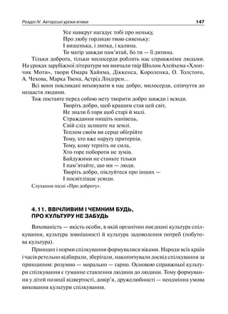 Розділ ІV. Авторські уроки етики 147
Усе навкруг нагадує тобі про неньку,
Про любу горлицю твою сивеньку:
І вишенька, і липка, і калина.
Ти матір завжди пам’ятай, бо ти — її дитина.
Тільки доброта, тільки милосердя роблять нас справжніми людьми.
На уроках зарубіжної літератури ми вивчали твір Шолом Алейхема «Хлоп-
чик Моти», твори Омара Хайяма, Діккенса, Короленка, О. Толстого,
А. Чехова, Марка Твена, Астрід Ліндгрен...
Всі вони покликані виховувати в нас добро, милосердя, співчуття до
нещастя людини.
Тож поставте перед собою мету творити добро завжди і всюди.
Творіть добро, щоб кращим став цей світ,
Не знали б горя щоб старі й малі.
Страждання нищіть нанівець,
Свій слід залиште на землі.
Теплом своїм ви серце обігрійте
Тому, хто вже наругу притерпів.
Тому, кому терпіть не сила,
Хто горе побороти не зумів.
Байдужими не станьте тільки
І пам’ятайте, що ми — люди.
Творіть добро, піклуйтеся про інших —
І посвітлішає усюди.
Слухання пісні «Про доброту».
4.11. ВВІЧЛИВИМ І ЧЕМНИМ БУДЬ,
ПРО КУЛЬТУРУ НЕ ЗАБУДЬ
Вихованість — якість особи, в якій органічно поєднані культура спіл-
кування, культура зовнішності й культура задоволення потреб (побуто-
ва культура).
Принцип і норми спілкування формувалися віками. Народи всіх країн
і часів ретельно відбирали, зберігали, накопичували досвід спілкування за
принципом: розумно — морально — гарно. Основою справжньої культу-
ри спілкування є гуманне ставлення людини до людини. Тому формуван-
ня у дітей позиції відвертості, довір’я, дружелюбності — неодмінна умова
виховання культури спілкування.
 