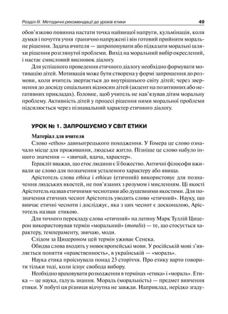 Розділ ІІІ. Методичні рекомендації до уроків етики 49
обов’язково повинна настати точка найвищої напруги, кульмінація, коли
думки і почуття учня гранично напружені і він готовий прийняти мораль-
не рішення. Задача вчителя — запропонувати або підказати моральні шля-
хи рішення розглянутої проблеми. Вихід на моральний вибір окреслений,
і настає смисловий висновок діалогу.
Для успішного проведення етичного діалогу необхідно формувати мо-
тивацію дітей. Мотивація може бути створена у формі запрошення до роз-
мови, коли вчитель звертається до внутрішнього світу дітей; через звер-
нення до досвіду соціальних відносин дітей (акцент на позитивних або не-
гативних прикладах). Головне, щоб учитель не нав’язував дітям моральну
проблему. Активність дітей у процесі рішення ними моральної проблеми
підсилюється через пізнавальний характер етичного діалогу.
УРОК № 1. ЗАПРОШУЄМО У СВІТ ЕТИКИ
Матеріал для вчителя
Слово «еthоs» давньогрецького походження. У Гомера це слово озна-
чало місце для проживання, людське житло. Пізніше це слово набуло ін-
шого значення — «звичай, вдача, характер».
Геракліт вважав, що етос людини є її божество. Античні філософи вжи-
вали це слово для позначення усталеного характеру або явища.
Арістотель слова еthіка і еthікаs (етичний) використовує для позна-
чення людських якостей, не пов’язаних з розумом і мисленням. Ці якості
Арістотель назвав етичними чеснотами або душевними якостями. Для по-
значення етичних чеснот Арістотель уводить слово «етичний». Науку, що
вивчає етичні чесноти і досліджує, яка з цих чеснот є досконалою, Аріс-
тотель назвав етикою.
Для точного перекладу слова «етичний» на латину Марк Туллій Цице-
рон використовував термін «моральний» (moralis) — те, що стосується ха-
рактеру, темпераменту, звичаю, моди.
Слідом за Цицероном цей термін уживає Сенека.
Обидва слова входять у новоєвропейські мови. У російській мові з’яв-
ляється поняття «нравственность», в українській — «мораль».
Наука етика проіснувала понад 23 сторіччя. Про етику варто говори-
ти тільки тоді, коли існує свобода вибору.
Необхідно враховувати розходження в термінах «етика» і «мораль». Ети-
ка — це наука, галузь знання. Мораль (моральність) — предмет вивчення
етики. У побуті ця різниця відчутна не завжди. Наприклад, нерідко згаду-
 