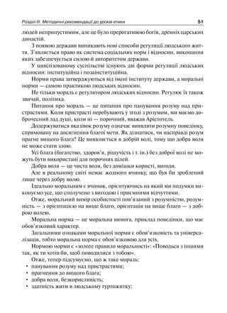 Розділ ІІІ. Методичні рекомендації до уроків етики 51
людей неприпустимим, але це було прерогативою богів, древніх царських
династій.
З появою держави виникають нові способи регуляції людського жит-
тя. З’являється право як система соціальних норм і відносин, виконання
яких забезпечується силою й авторитетом держави.
У цивілізованому суспільстві існують дві форми регуляції людських
відносин: інституційна і позаінституційна.
Норми права затверджуються від імені інституту держави, а моральні
норми — самою практикою людських відносин.
Не тільки мораль є регулятором людських відносин. Регулює їх також
звичай, політика.
Питання про мораль — це питання про панування розуму над при-
страстями. Коли пристрасті перебувають у згоді з розумом, ми маємо до-
брочесний лад душі, коли ні — порочний, вважав Арістотель.
Додержуватися вказівок розуму означає виявляти розумну поведінку,
спрямовану на досягнення благої мети. Як дізнатися, чи насправді розум
прагне вищого блага? Це виявляється в добрій волі, тому що добра воля
не може стати злою.
Усі блага (багатство, здоров’я, рішучість і т. ін.) без доброї волі не мо-
жуть бути використані для порочних цілей.
Добра воля — це чиста воля, без домішки користі, вигоди.
Але в реальному світі немає жодного вчинку, що був би зроблений
лише через добру волю.
Ідеально моральним є вчинок, орієнтуючись на який ми подумки ви-
конуємо усе, що сполучено з вигодою і приємними відчуттями.
Отже, моральний вимір особистості пов’язаний з розумністю, розум-
ність — з орієнтацією на вище благо, орієнтація на вище благо — з доб-
рою волею.
Моральна норма — це моральна вимога, приклад поведінки, що має
обов’язковий характер.
Загальними ознаками моральної норми є обов’язковість та універса-
лізація, тобто моральна норма є обов’язковою для усіх.
Нормою норми є «золоте правило моральності»: «Поводься з іншими
так, як ти хотів би, щоб поводилися з тобою».
Отже, тепер підсумуємо, що ж таке мораль:
• панування розуму над пристрастями;
• прагнення до вищого блага;
• добра воля, безкорисливість;
• здатність жити в людському гуртожитку;
 