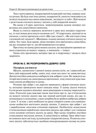 Розділ ІІІ. Методичні рекомендації до уроків етики 55
Текст цього правила, віддрукований на красивій листівці, одержує кож-
на дитина. Це буде пам’ятка дитині, подарунок їй, напуття і можливість на
дозвіллі подумати над своєю поведінкою, заглянути «у себе». Цей момент
є розв’язкою етичного діалогу і містить у собі відкритий момент.
На цьому я б урок закінчила, запропонувавши додому матеріал під-
ручника для самостійного вивчення.
Якщо ж учитель вирішить включити в урок весь матеріал підручни-
ка, то тоді можна розглянути малюнок на С. 10 підручника, відповісти на
питання, а потім прочитати статті «Що таке етика?», «Як пов’язані етика
і духовний світ людини?». Щоправда, в цьому випадку етичного діалогу не
вийде. Усе-таки, буде краще, якщо матеріал діти прочитають самостійно,
ще раз згадавши про те, що обговорювалося на уроці.
Про етику на цьому уроці можна сказати, що внутрішнім проявом на-
шого ставлення до інших є мораль, а зовнішнім — етикет.
Удома діти прочитають матеріал про це в підручнику і зможуть його
закріпити.
УРОК № 2. ЯК РОЗРІЗНЯЮТЬ ДОБРО І ЗЛО
Матеріали для вчителя
Щодня, щохвилини і щомиті кожна дитина (утім, як і дорослий) ро-
бить свій моральний вибір, навіть тоді, коли над цим і не замислюється.
Дитині постійно доводиться вибирати між добром і злом. Не завжди ці ка-
тегорії виступають як діаметрально протилежні, тому вчителеві дуже важ-
ливо самому розібратися в цьому...
Розмову про добро і зло доречно проводити у формі етичного діало-
гу, методика проведення якого описана вище. У цьому діалозі вчитель
й учні разом шукають відповіді, вони рівноправні в пошуку моральної іс-
тини. Учителеві дуже важливо також пам’ятати про те, що п’ятикласник
на момент початку діалогу вже має певний життєвий досвід, він уже зі-
штовхувався із ситуаціями, у яких потрібно було зробити вибір між добром
і злом. У зв’язку з цим необхідно на уроці створити умови для співвідне-
сення особистого життєвого досвіду дитини, її уявлень про добро і зло
з виробленими людством етичними нормами. Особистісне осмислення
п’ятикласником вироблених людством уявлень про добро і зло і повинне
стати основою етичного діалогу на уроці. При цьому потрібно постійно
стимулювати мислення дитини, її самостійність вибору. Урок обов’язко-
во повинен мати зав’язку, кульмінацію і відкритий кінець. Розвиток етич-
ного діалогу забезпечується засобами опосередкованого впливу на дити-
 