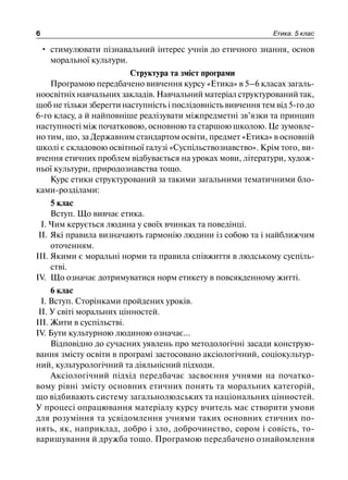 6 Етика. 5 клас
• стимулювати пізнавальний інтерес учнів до етичного знання, основ
моральної культури.
Структура та зміст програми
Програмою передбачено вивчення курсу «Етика» в 5–6 класах загаль-
ноосвітніх навчальних закладів. Навчальний матеріал структурований так,
щоб не тільки зберегти наступність і послідовність вивчення тем від 5-го до
6-го класу, а й найповніше реалізувати міжпредметні зв’язки та принцип
наступності між початковою, основною та старшою школою. Це зумовле-
но тим, що, за Державним стандартом освіти, предмет «Етика» в основній
школі є складовою освітньої галузі «Суспільствознавство». Крім того, ви-
вчення етичних проблем відбувається на уроках мови, літератури, худож-
ньої культури, природознавства тощо.
Курс етики структурований за такими загальними тематичними бло-
ками-розділами:
5 клас
Вступ. Що вивчає етика.
І. Чим керується людина у своїх вчинках та поведінці.
II. Які правила визначають гармонію людини із собою та і найближчим
оточенням.
III. Якими є моральні норми та правила співжиття в людському суспіль-
стві.
IV. Що означає дотримуватися норм етикету в повсякденному житті.
6 клас
І. Вступ. Сторінками пройдених уроків.
II. У світі моральних цінностей.
III. Жити в суспільстві.
IV. Бути культурною людиною означає...
Відповідно до сучасних уявлень про методологічні засади конструю-
вання змісту освіти в програмі застосовано аксіологічний, соціокультур-
ний, культурологічний та діяльнісний підходи.
Аксіологічний підхід передбачає засвоєння учнями на початко-
вому рівні змісту основних етичних понять та моральних категорій,
що відбивають систему загальнолюдських та національних цінностей.
У процесі опрацювання матеріалу курсу вчитель має створити умови
для розуміння та усвідомлення учнями таких основних етичних по-
нять, як, наприклад, добро і зло, доброчинство, сором і совість, то-
варишування й дружба тощо. Програмою передбачено ознайомлення
 