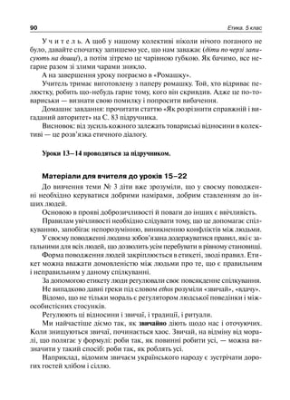 90 Етика. 5 клас
У ч и т е л ь. А щоб у нашому колективі ніколи нічого поганого не
було, давайте спочатку запишемо усе, що нам заважає (діти по черзі запи-
сують на дошці), а потім зітремо це чарівною губкою. Як бачимо, все не-
гарне разом зі злими чарами зникло.
А на завершення уроку пограємо в «Ромашку».
Учитель тримає виготовлену з паперу ромашку. Той, хто відриває пе-
люстку, робить що-небудь гарне тому, кого він скривдив. Адже це по-то-
вариськи — визнати свою помилку і попросити вибачення.
Домашнє завдання: прочитати статтю «Як розрізнити справжній і ви-
гаданий авторитет» на С. 83 підручника.
Висновок: від зусиль кожного залежать товариські відносини в колек-
тиві — це розв’язка етичного діалогу.
Уроки 13–14 проводяться за підручником.
Матеріали для вчителя до уроків 15–22
До вивчення теми № 3 діти вже зрозуміли, що у своєму поводжен-
ні необхідно керуватися добрими намірами, добрим ставленням до ін-
ших людей.
Основою в прояві доброзичливості й поваги до інших є ввічливість.
Правилам увічливості необхідно слідувати тому, що це допомагає спіл-
куванню, запобігає непорозумінню, виникненню конфліктів між людьми.
У своєму поводженні людина зобов’язана додержуватися правил, які є за-
гальними для всіх людей, що дозволить усім перебувати в рівному становищі.
Форма поводження людей закріплюється в етикеті, зводі правил. Ети-
кет можна вважати домовленістю між людьми про те, що є правильним
і неправильним у даному спілкуванні.
За допомогою етикету люди регулювали своє повсякденне спілкування.
Не випадково давні греки під словом ethos розуміли «звичай», «вдачу».
Відомо, що не тільки мораль є регулятором людської поведінки і між-
особистісних стосунків.
Регулюють ці відносини і звичаї, і традиції, і ритуали.
Ми найчастіше діємо так, як звичайно діють щодо нас і оточуючих.
Коли знищуються звичаї, починається хаос. Звичай, на відміну від мора-
лі, що полягає у формулі: роби так, як повинні робити усі, — можна ви-
значити у такий спосіб: роби так, як роблять усі.
Наприклад, відомим звичаєм українського народу є зустрічати доро-
гих гостей хлібом і сіллю.
 
