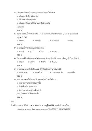 45. รังสีแอลฟามีอานาจในการทะลุผ่านน้อยกว่าชนิดอื่นเนื่องจาก
ก. รังสีแอลฟามีพลังงานน้อยกว่า
ข. รังสีแอลฟาไม่มีประจุไฟฟ้า
ค. รังสีแอลฟาทาให้สารที่รังสีผ่านแตกตัวเป็นออนไอ
ง. ผิดทุกข้อ
เฉลย ค
46. อนุภาคโปรตอนวิ่งชนนิวเคลียสของ 11
5 B ทาให้เกิดนิวเคลียสตัวใหม่คือ 6
11C กับอนุภาคตัวหนึ่ง
อนุภาคตัวนั้นคือ
ก. โปรตอน ข. นิวตรอน ค. อิเล็กตรอน ง. แกมมา
เฉลย ข
47. ข้อใดต่อไปนี้เป็นหน่วยอนุพันธ์ของระบบ SI
ก. แอมแปร์ ข. จูล ค. โมล ง. แคนเดลา
เฉลย ข
48. ปริมาณทางฟิสิกส์ที่ต้องแสดงค่าทั้งขนาดและทิศทาง จึงจะได้ความหมายที่สมบูรณ์ เรียกปริมาณใด
ก. เวกเตอร์ ข. มูลฐาน ค. สเกลาร์ ง. สัมบูรณ์
เฉลย ก
49. การแสดงผลของเครื่องมือวัดแบบใดที่ผู้ใช้ต้องมีความชานาญในการใช้
ก. แบบขีดสเกล ข. แบบตัวเลข ค. แบบประมาณค่า ง. แบบมีเข็ม
เฉลย ก
50. การอ่านค่าจากเครื่องมือแบบวัดแสดงผลด้วยตัวเลขมีหลักการ
ก. ประมาณความคลาดเคลื่อนทุกครั้ง
ข. อ่านที่เห็นจริงๆ จากจอภาพ
ค. ต้องประมาณตัวเลขตัวสุดท้าย 1 ตัว
ง. ต้องวัดหลายครั้งแล้วหาค่าเฉลี่ย
เฉลย ข
ที่มา
TruePlookpanya. 2560. รวมแนวข้อสอบ ภาค ข ครูผู้ช่วยปี59. (ออนไลน์). แหล่งที่มา :
http://www.trueplookpanya.com/learning/detail/30374. 5 สิงหาคม 2560
 