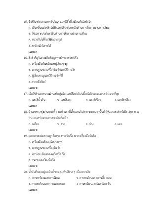 15. รังสีอินฟาเรด และคลื่นไมโครเวฟมีสิ่งที่เหมือนกันในข้อใด
ก. เป็นคลื่นแม่เหล็กไฟฟ้าและใช้ประโยชน์ในด้านการสื่อสารผ่านดาวเทียม
ข. ใช้เฉพาะประโยชน์ในด้านการสื่อสารผ่านดาวเทียม
ค. ตรวจจับได้ด้วยฟิล์มถ่ายรูป
ง. สะท้านผิวโลหะได้
เฉลย ก
16. สิ่งสาคัญในงานเก็บข้อมูลทางวิทยาศาสตร์คือ
ก. เครื่องมือทันสมัยและผู้เชี่ยวชาญ
ข. มาตรฐานของเครื่องมือวัดและวิธีการวัด
ค. ผู้เชี่ยวชาญและวิธีการวัดที่ดี่
ง. ความซื่อสัตย์
เฉลย ข
17. เมื่อใช้ลาแสงขนานผ่านสลิตคู่หนึ่ง แสงสีใดต่อไปนนี้จะให้จานวนแถบสว่างมากที่สุด
ก. แสงสีน้าเงิน ข. แสงสีแดง ค. แสงสีเขียว ง. แสงสีเหลือง
เฉลย ก
18. ถ้าแสงขาวพุ่งผ่านเกรตติ้ง พบว่าแสงที่เลี้ยวเบนไปตกกระทบฉากนั้นทาให้แถบสเปกตรัมถึง 3ชุด ถาม
ว่า แถบสว่างตรงกลางจะเป็นสีอะไร
ก. เหลือง ข. ขาว ค. ม่วง ง. แดง
เฉลย ข
19. ผลกระทบต่อความถูกต้องของการวัดเนื่องจากเครื่องมือวัดคือ
ก. เครื่องมือผลิตเองในประเทศ
ข. มาตรฐานของเครื่องมือวัด
ค. ความละเอียดของเครื่องมือวัด
ง. ราคาของเครื่องมือวัด
เฉลย ข
20. น้ามันที่ลอยอยู่บนผิวน้าจะมองเห็นสีต่าง ๆ เนื่องจากเกิด
ก. การสะท้อนและการหักเห ข. การสะท้อนและการเลี้ยวเบน
ง. การสะท้อนและการแทรกสอด ง. การสะท้อนและโพลาไรเชชัน
เฉลย ค
 