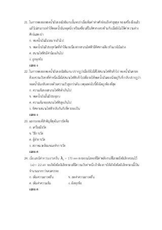 21. ในการทดลองหลดน้ามันของมิลลิแกนนั้นพบว่าเมื่อเพิ่มค่าต่างศักย์จนถึงค่าสูงสุด ของเครื่องมือแล้ว
แล้วไม่สามารถทาให้หยดน้ามันหยุดนิ่ง หรือเคลื่อนที่ในทิศทางตรงข้ามกับเมื่อยังไม่ให้ค่าความต่าง
ศักย์แสดงว่า
ก. หยดน้ามันมีมวลมากเกินไป
ข. หยดน้ามันมีประจุชนิดที่ทาให้แรงเนื่องจากสนามไฟฟ้ามีทิศทางเดียวกับแรงโน้มถ่วง
ค. สนามไฟฟ้ามีค่าน้อยเกินไป
ง. ถูกทุกข้อ
เฉลย ง
22. ในการทดลองหยดน้ามันของมิลลิแกน ปรากฏว่าเมื่อยังไม่ได้ใส่สนามไฟฟ้าเข้าไป หยดน้ามันตกลง
ด้วยความเร็วคงที่ค่าหนึ่งเมื่อใส่สนามไฟฟ้าเข้าไปเพื่อจะให้หยดน้ามันลอยนิ่งอยู่กับที่ กลับปรากฏว่า
หยดน้ามันกลับตกลงด้วยความเร็วสูงกว่าเดิม เหตุผลต่อไปนี้ข้อใดถูกต้องที่สุด
ก. ความเข้มของสนามไฟฟ้าต่าเกินไป
ข. หยดน้ามันนั้นมีประจุลบ
ค. ความเข้มของสนามไฟฟ้าสูงเกินไป
ง. ทิศทางสนามไฟฟ้ากลับกันกับที่ควรจะเป็น
เฉลย ง
23. ผลกระทบที่สาคัญที่สุดในการวัดคือ
ก. เครื่องมือวัด
ข. วิธีการวัด
ค. ผู้ทาการวัด
ง. สภาพแวดล้อมขณะทาการวัด
เฉลย ค
24. เมื่อแสงมีค่าความยาวคลื่น λ0 = 170 nm ตกลงบนโลหะที่มีค่าพลังงานที่โลหะยึดอิเล็กตรอนไว้
(w) = 2.2 eV จะเกิดโฟโตอิเล็กตรอนที่มีความเร็วค่าหนึ่ง ถ้าต้องการให้เกิดโฟโตอิเล็กตรอนนี้เป็น
จานวนมากกว่าเดมควรจะ
ก. เพิ่มความยาวคลื่น ข. ลดค่าความยาวคลื่น
ค. เพิ่มค่าความเข้ม ง. ผิดทุกข้อ
เฉลย ค
 
