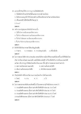 25. ผลสรุปที่สาคัญที่ได้จากปรากฏการณ์โฟโตอิเล็กตริก
ก. โฟโตอิเล็กตริกจะเกิดทันทีเมื่อแสงตกกระทบผิวของโลหะ
ข. อิเล็กตรอนจะถูกยึกไว้กับโลหะพลังงานที่โลหะยึดจะต่างกันตามชนิดของโลหะ
ค. คลื่นแม่เหล็กไฟฟ้ามีสมบัติเป็นอนุภาค
ง. E=mc2
เฉลย ค
26. พลังงานจลน์สูงสุดของโฟโตอิเล็กตรอนนั้น
ก. ไม่ขึ้นกับความเข้มของแสงที่ตกกระทบ
ข. ขึ้นกับรากที่สองของความเข้มของแสงที่ตกกระทบ
ค. ขึ้นกับกาลังสองความเข้มของแสงที่ตกกระทบ
ง. ขึ้นกับกาลังความเข้มของแสงที่ตกกระทบ
เฉลย ก
27. สิ่งที่ทาให้นักวิทยาศาสตร์ได้พบข้อมูลใหม่คือ
ก. ข่าวสาร ข. การทดลอง ค. การประชุมร่วมกัน ง. เครื่องมือวัด
เฉลย ค
28. ในการทดลองวัดอัตราส่วนประจุต่อมวลขอลอิเล็กตรอนโดยวิธีของทอมสันโดยครั้งแรกให้รังสีแคโทด
เกิดการเบี่ยงเบนในสนามแม่เหล็ก แต่เมื่อใส่สนามไฟฟ้า เข้าไปเพื่อหักล้างการเบี่ยนเบนของรังสี
แคโทด กลับปรากฏว่ารังสีแคโทดกลับเบี่ยงเบนมากขึ้น ผู้ทาการทดลองควรจะทาอย่างไร
ก. ลดความเข้มของสนามแม่เหล็ก ข. ลดความเข้มสนามไฟฟ้า
ค. เพิ่มความเข้มของสนามไฟฟ้า ง. กลับทิศทางของสนามไฟฟ้า
เฉลย ง
29. ปัจจุบันยังมีการใช้มาตรวัดความยาวของไทยกับการวัดในหน่วยใด
ก. โยชน์ ข. งาน ค. วา ง. ไร่
เฉลย ค
30. ในการทดลองของฟรังค์และเฮิรตซ์นั้น ถ้าในหลอดบรรจุก๊าซไฮโดรเจน จะพบว่า
ก. กระแสไฟฟ้าจะลดลง เมื่อความต่างศักย์ไฟฟ้ามีค่าประมาณ 13.6 โวลท์
ข. กระแสไฟฟ้าจะลดลง เมื่อความต่างศักย์ไฟฟ้ามีค่าประมาณ 4.9 โวลท์
ค. กระแสไฟฟ้าจะลดลง เมื่อความต่างศักย์ไฟฟ้ามีค่าประมาณ 10.2 โวลท์
ง.กระแสไฟฟ้าจะลดลง เมื่อความต่างศักย์ไฟฟ้ามีค่าประมาณ 6.7 โวลท์
เฉลย ค
 