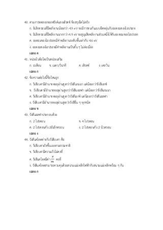40. ตามการทดลองของฟรังค์และเฮิรตซ์ ข้อสรุปใดไม่จริง
ก. อิเล็กตรอนที่มีพลังงานน้อยกว่า 4.9 eV จะมีการชนกันแบบยืดหยุ่นกับอะตอมของไอปรอท
ข. อิเล็กตรอนที่มีพลังงานมากกว่า 4.9 eV จะสูญเสียพลังงานส่วนหนึ่งให้กับอะตอมของไอปรอท
ค. อะตอมของไอปรอทมีค่าพลังงานระดับพื้นเท่ากับ 4.6 eV
ง. อะตอมของไอปรอทมีค่าพลังงานเป็นชั้น ๆ ไม่ต่อเนื่อง
เฉลย ค
41. หน่วยในข้อใดเป็นหน่วยเสริม
ก. เรเดียน ข. เมตร/วินาที ค. เฮิรตซ์ ง. เคลวิน
เฉลย ก
42. ข้อความต่อไปนี้ข้อใหนถูก
ก. รังสีเบตามีอานาจทะลุผ่านสูงกว่ารังสีแกมมา แต่น้อยกว่ารังสีเอกซ์
ข. รังสีเบตามีอานาจทะลุผ่านสูงกว่ารังสีแอลฟา แต่น้อยกว่ารังสีแกมมา
ค. รังสีเบตามีอานาจทะลุผ่านสูงกว่ารังสีเอกซ์ แต่น้อยกว่ารังสีแอลฟา
ง. รังสีเบตามีอานาจทะลุผ่านสูงกว่ารังสีอื่น ๆ ทุกชนิด
เฉลย ข
43. รังสีแอลฟาประกอบด้วย
ก. 2 โปรตอน ข. 4 โปรตอน
ค. 2 โปรตอนกับ 2อิเล็กตรอน ง. 2 โปรตอนกับ 2 นิวตรอน
เฉลย ง
44. รังสีแคโทดต่างกับรังสีเบตา คือ
ก. รังสีเบตาเกิดขึ้นเองตามธรรมชาติ
ข. รังสีเบตามีความเร็วไม่คงที่
ค. รังสีแคโทดมีค่า
𝑒
𝑚
คงที่
ง. รังสีแคโทดสามารถควบคุมด้วยสนามแม่เหล็กไฟฟ้ากับสนามแม่เหล็กพร้อม ๆ กัน
เฉลย ก
 