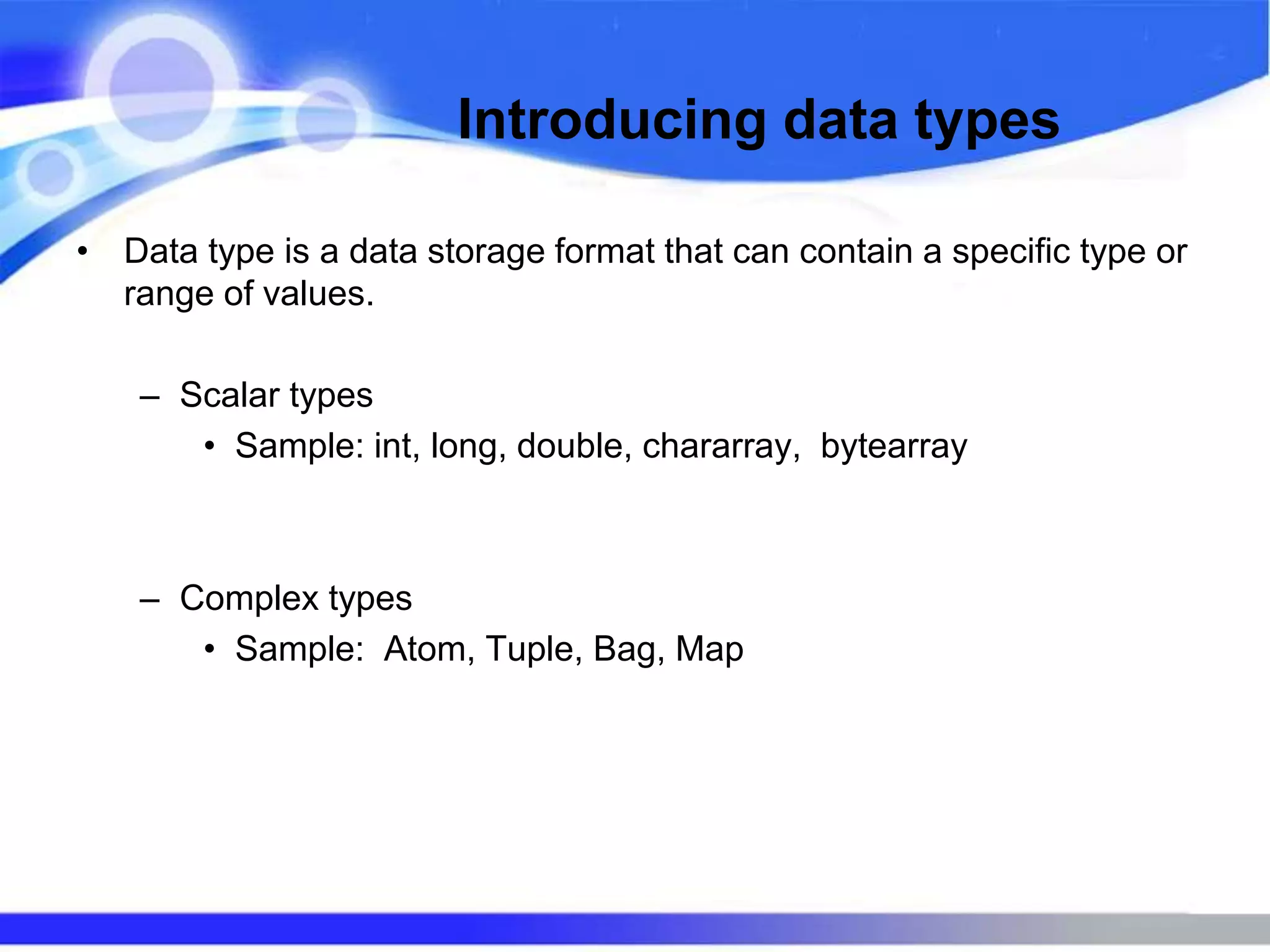 Introducing data types
• Data type is a data storage format that can contain a specific type or
range of values.
– Scalar types
• Sample: int, long, double, chararray, bytearray
– Complex types
• Sample: Atom, Tuple, Bag, Map
 
