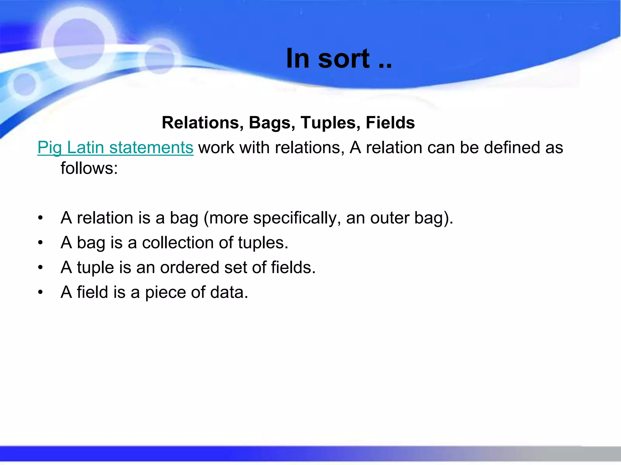 In sort ..
Relations, Bags, Tuples, Fields
Pig Latin statements work with relations, A relation can be defined as
follows:
• A relation is a bag (more specifically, an outer bag).
• A bag is a collection of tuples.
• A tuple is an ordered set of fields.
• A field is a piece of data.
 