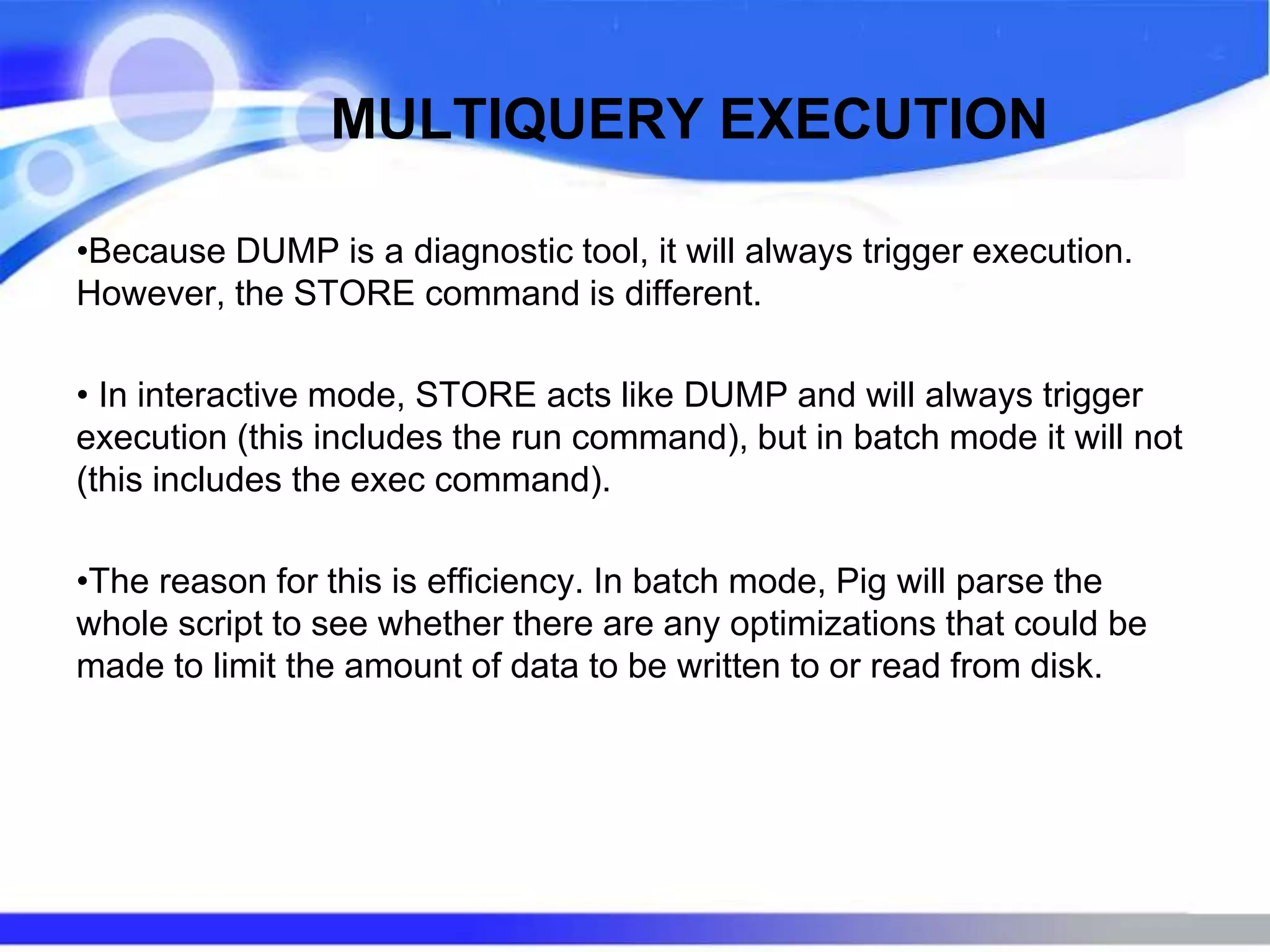 MULTIQUERY EXECUTION
•Because DUMP is a diagnostic tool, it will always trigger execution.
However, the STORE command is different.
• In interactive mode, STORE acts like DUMP and will always trigger
execution (this includes the run command), but in batch mode it will not
(this includes the exec command).
•The reason for this is efficiency. In batch mode, Pig will parse the
whole script to see whether there are any optimizations that could be
made to limit the amount of data to be written to or read from disk.
 