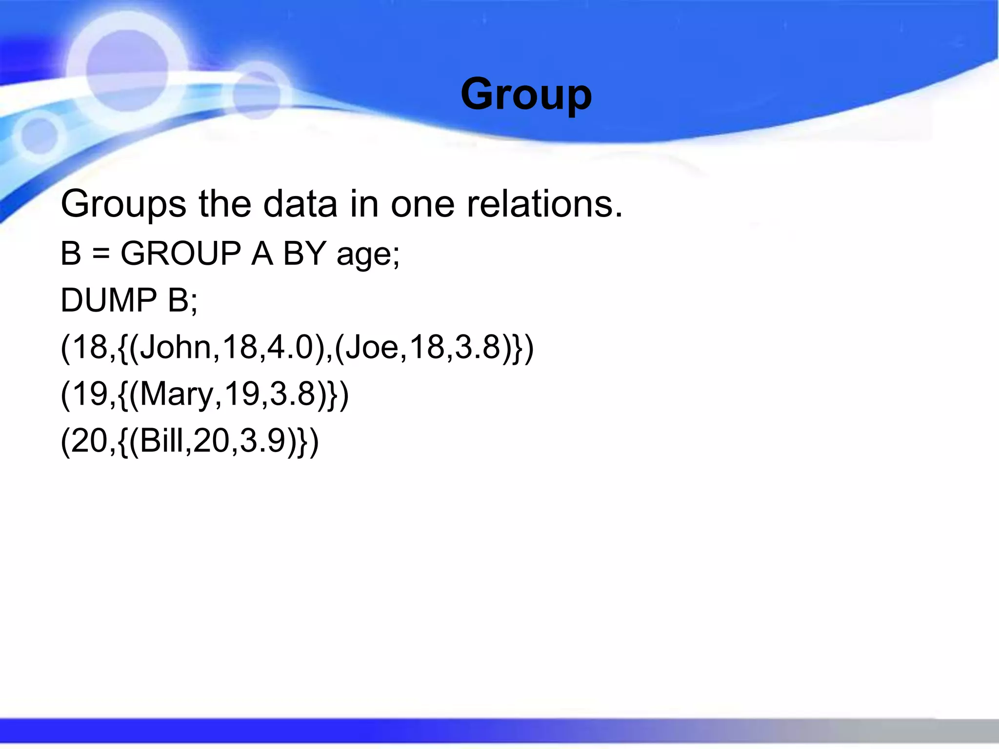 Group
Groups the data in one relations.
B = GROUP A BY age;
DUMP B;
(18,{(John,18,4.0),(Joe,18,3.8)})
(19,{(Mary,19,3.8)})
(20,{(Bill,20,3.9)})
 
