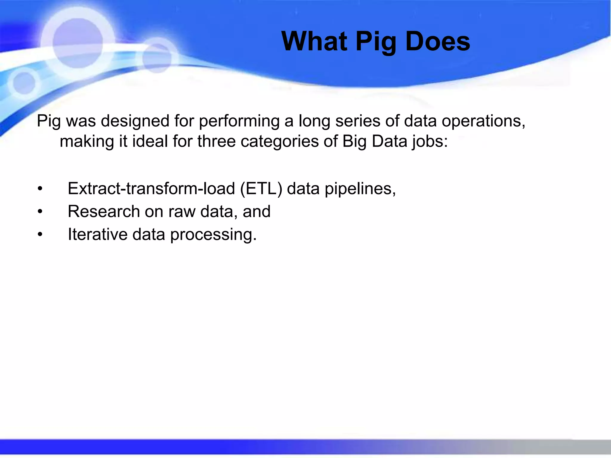 What Pig Does
Pig was designed for performing a long series of data operations,
making it ideal for three categories of Big Data jobs:
• Extract-transform-load (ETL) data pipelines,
• Research on raw data, and
• Iterative data processing.
 