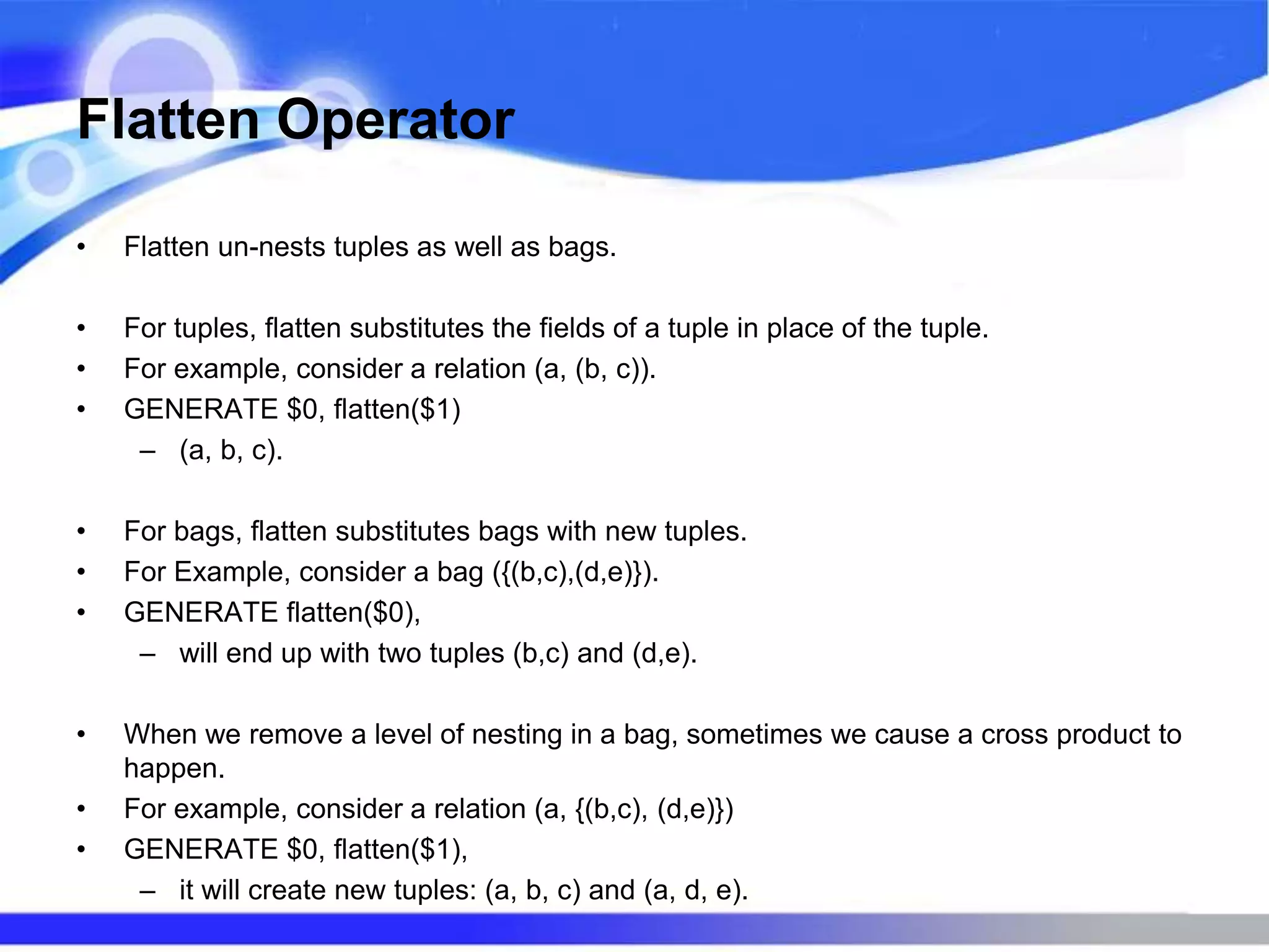 Flatten Operator
• Flatten un-nests tuples as well as bags.
• For tuples, flatten substitutes the fields of a tuple in place of the tuple.
• For example, consider a relation (a, (b, c)).
• GENERATE $0, flatten($1)
– (a, b, c).
• For bags, flatten substitutes bags with new tuples.
• For Example, consider a bag ({(b,c),(d,e)}).
• GENERATE flatten($0),
– will end up with two tuples (b,c) and (d,e).
• When we remove a level of nesting in a bag, sometimes we cause a cross product to
happen.
• For example, consider a relation (a, {(b,c), (d,e)})
• GENERATE $0, flatten($1),
– it will create new tuples: (a, b, c) and (a, d, e).
 