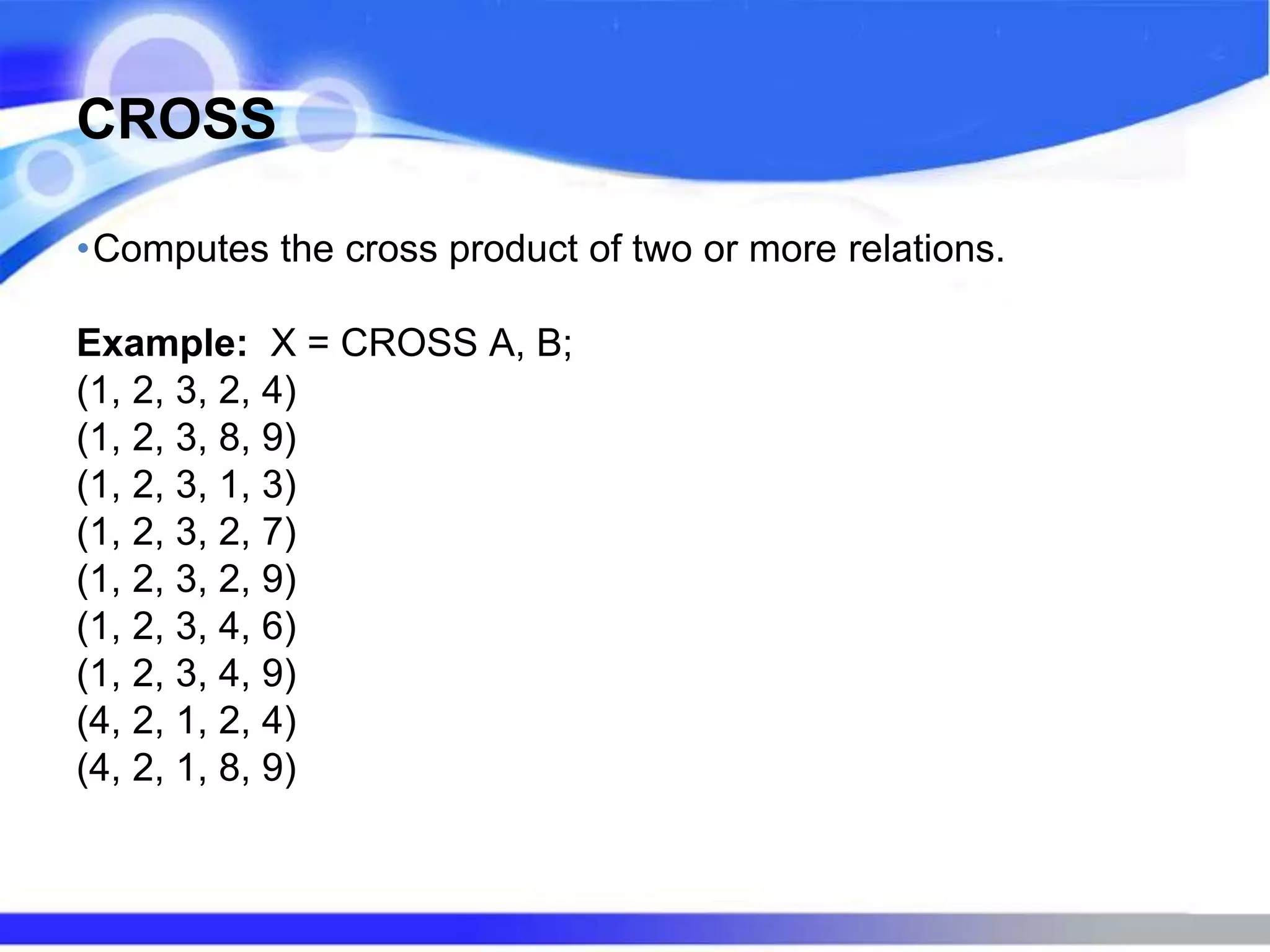 CROSS
•Computes the cross product of two or more relations.
Example: X = CROSS A, B;
(1, 2, 3, 2, 4)
(1, 2, 3, 8, 9)
(1, 2, 3, 1, 3)
(1, 2, 3, 2, 7)
(1, 2, 3, 2, 9)
(1, 2, 3, 4, 6)
(1, 2, 3, 4, 9)
(4, 2, 1, 2, 4)
(4, 2, 1, 8, 9)
 
